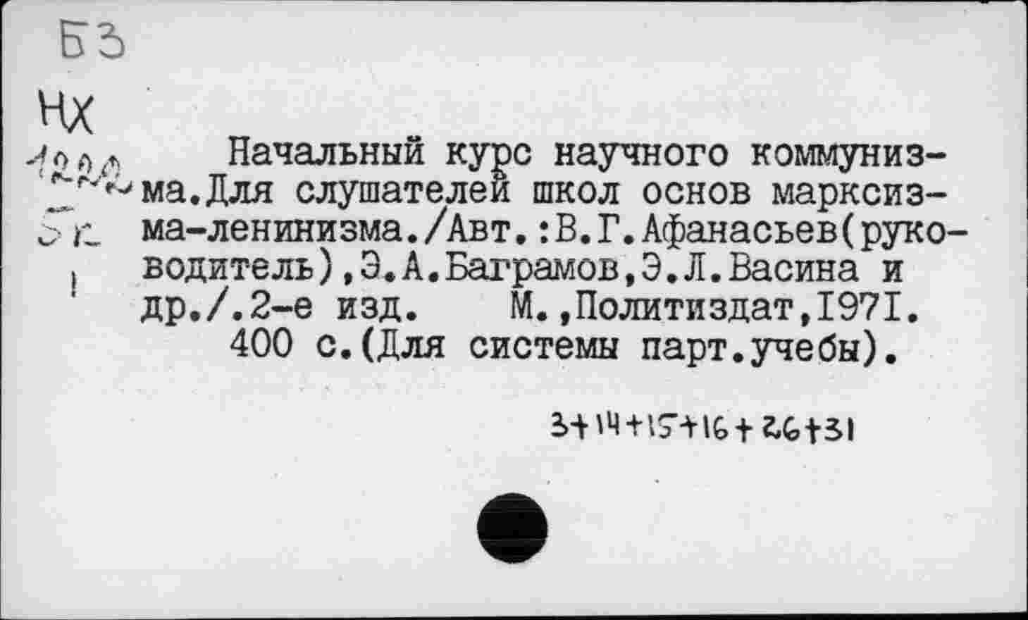 ﻿Начальный курс научного коммуниз-2^*^ма.Для слушателей школ основ марксиз-ма-ленинизма./Авт. : В. Г. Афанасьеве руко водитель), Э. А.Ваграмов,Э.Л.Васина и др./.2-е изд. М.»Политиздат,1971.
400 с.(Для системы парт.учебы).
3>-H4+l7-HG+ÜG+3l